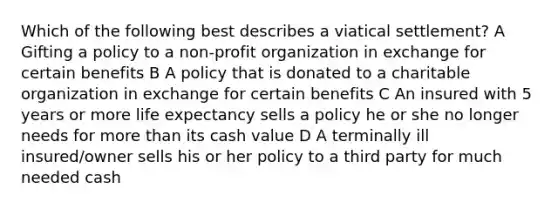 Which of the following best describes a viatical settlement? A Gifting a policy to a non-profit organization in exchange for certain benefits B A policy that is donated to a charitable organization in exchange for certain benefits C An insured with 5 years or more life expectancy sells a policy he or she no longer needs for more than its cash value D A terminally ill insured/owner sells his or her policy to a third party for much needed cash