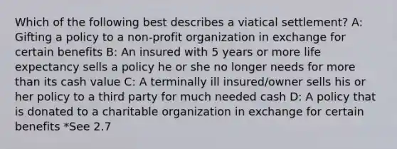 Which of the following best describes a viatical settlement? A: Gifting a policy to a non-profit organization in exchange for certain benefits B: An insured with 5 years or more life expectancy sells a policy he or she no longer needs for more than its cash value C: A terminally ill insured/owner sells his or her policy to a third party for much needed cash D: A policy that is donated to a charitable organization in exchange for certain benefits *See 2.7