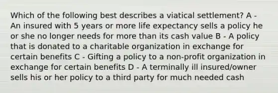 Which of the following best describes a viatical settlement? A - An insured with 5 years or more life expectancy sells a policy he or she no longer needs for more than its cash value B - A policy that is donated to a charitable organization in exchange for certain benefits C - Gifting a policy to a non-profit organization in exchange for certain benefits D - A terminally ill insured/owner sells his or her policy to a third party for much needed cash