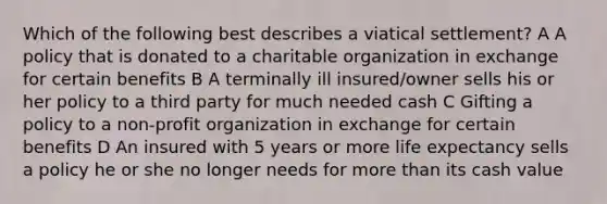 Which of the following best describes a viatical settlement? A A policy that is donated to a charitable organization in exchange for certain benefits B A terminally ill insured/owner sells his or her policy to a third party for much needed cash C Gifting a policy to a non-profit organization in exchange for certain benefits D An insured with 5 years or more life expectancy sells a policy he or she no longer needs for more than its cash value