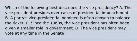 Which of the following best describes the vice presidency? A. The vice president presides over cases of presidential impeachment. B. A party's vice-presidential nominee is often chosen to balance the ticket. C. Since the 1960s, the vice president has often been given a smaller role in government. D. The vice president may vote at any time in the Senate