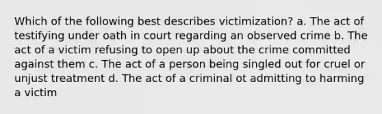 Which of the following best describes victimization? a. The act of testifying under oath in court regarding an observed crime b. The act of a victim refusing to open up about the crime committed against them c. The act of a person being singled out for cruel or unjust treatment d. The act of a criminal ot admitting to harming a victim