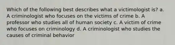 Which of the following best describes what a victimologist is? a. A criminologist who focuses on the victims of crime b. A professor who studies all of human society c. A victim of crime who focuses on criminology d. A criminologist who studies the causes of criminal behavior