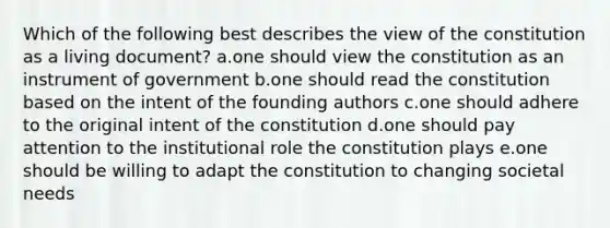 Which of the following best describes the view of the constitution as a living document? a.one should view the constitution as an instrument of government b.one should read the constitution based on the intent of the founding authors c.one should adhere to the original intent of the constitution d.one should pay attention to the institutional role the constitution plays e.one should be willing to adapt the constitution to changing societal needs