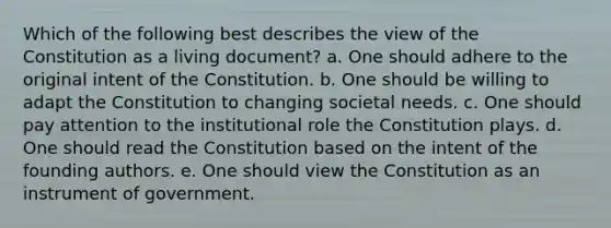 Which of the following best describes the view of the Constitution as a living document? a. One should adhere to the original intent of the Constitution. b. One should be willing to adapt the Constitution to changing societal needs. c. One should pay attention to the institutional role the Constitution plays. d. One should read the Constitution based on the intent of the founding authors. e. One should view the Constitution as an instrument of government.