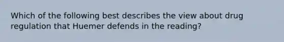 Which of the following best describes the view about drug regulation that Huemer defends in the reading?