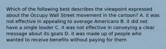 Which of the following best describes the viewpoint expressed about the Occupy Wall Street movement in the cartoon? A. it was not effective in appealing to average Americans B. it did not have a single leader C. it was not effective in conveying a clear message about its goals D. it was made up of people who wanted to receive benefits without paying for them