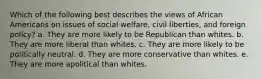 Which of the following best describes the views of African Americans on issues of social welfare, civil liberties, and foreign policy? a. They are more likely to be Republican than whites. b. They are more liberal than whites. c. They are more likely to be politically neutral. d. They are more conservative than whites. e. They are more apolitical than whites.