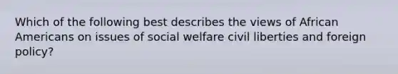 Which of the following best describes the views of African Americans on issues of social welfare civil liberties and foreign policy?