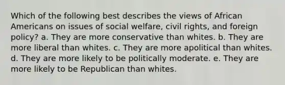 Which of the following best describes the views of African Americans on issues of social welfare, civil rights, and foreign policy? a. They are more conservative than whites. b. They are more liberal than whites. c. They are more apolitical than whites. d. They are more likely to be politically moderate. e. They are more likely to be Republican than whites.