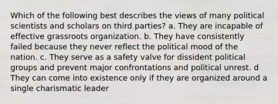 Which of the following best describes the views of many political scientists and scholars on third parties? a. They are incapable of effective grassroots organization. b. They have consistently failed because they never reflect the political mood of the nation. c. They serve as a safety valve for dissident political groups and prevent major confrontations and political unrest. d They can come into existence only if they are organized around a single charismatic leader