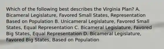 Which of the following best describes the Virginia Plan? A. Bicameral Legislature, Favored Small States, Representation Based on Population B. Unicameral Legislature, Favored Small States, Equal Representation C. Bicameral Legislature, Favored Big States, Equal Representation D. Bicameral Legislature, Favored Big States, Based on Population