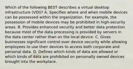 Which of the following BEST describes a virtual desktop infrastructure (VDI)? A. Specifies where and when mobile devices can be possessed within the organization. For example, the possession of mobile devices may be prohibited in high-security areas. B. Provides enhanced security and better data protection because most of the data processing is provided by servers in the data center rather than on the local device. C. Gives businesses significant control over device security while allowing employees to use their devices to access both corporate and personal data. D. Defines which kinds of data are allowed or which kinds of data are prohibited on personally owned devices brought into the workplace.