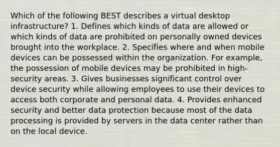 Which of the following BEST describes a virtual desktop infrastructure? 1. Defines which kinds of data are allowed or which kinds of data are prohibited on personally owned devices brought into the workplace. 2. Specifies where and when mobile devices can be possessed within the organization. For example, the possession of mobile devices may be prohibited in high-security areas. 3. Gives businesses significant control over device security while allowing employees to use their devices to access both corporate and personal data. 4. Provides enhanced security and better data protection because most of the data processing is provided by servers in the data center rather than on the local device.