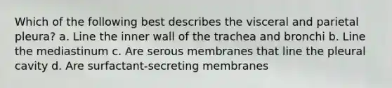 Which of the following best describes the visceral and parietal pleura? a. Line the inner wall of the trachea and bronchi b. Line the mediastinum c. Are serous membranes that line the pleural cavity d. Are surfactant-secreting membranes