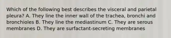 Which of the following best describes the visceral and parietal pleura? A. They line the inner wall of the trachea, bronchi and bronchioles B. They line the mediastinum C. They are serous membranes D. They are surfactant-secreting membranes