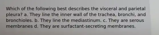 Which of the following best describes the visceral and parietal pleura? a. They line the inner wall of the trachea, bronchi, and bronchioles. b. They line the mediastinum. c. They are serous membranes d. They are surfactant-secreting membranes.