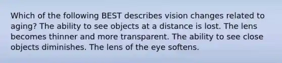 Which of the following BEST describes vision changes related to aging? The ability to see objects at a distance is lost. The lens becomes thinner and more transparent. The ability to see close objects diminishes. The lens of the eye softens.