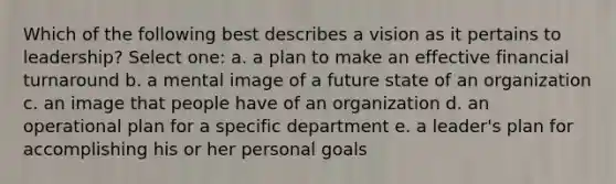 Which of the following best describes a vision as it pertains to leadership? Select one: a. a plan to make an effective financial turnaround b. a mental image of a future state of an organization c. an image that people have of an organization d. an operational plan for a specific department e. a leader's plan for accomplishing his or her personal goals