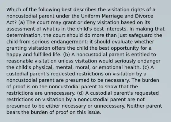 Which of the following best describes the visitation rights of a noncustodial parent under the Uniform Marriage and Divorce Act? (a) The court may grant or deny visitation based on its assessment of what is in the child's best interests. In making that determination, the court should do <a href='https://www.questionai.com/knowledge/keWHlEPx42-more-than' class='anchor-knowledge'>more than</a> just safeguard the child from serious endangerment; it should evaluate whether granting visitation offers the child the best opportunity for a happy and fulfilled life. (b) A noncustodial parent is entitled to reasonable visitation unless visitation would seriously endanger the child's physical, mental, moral, or emotional health. (c) A custodial parent's requested restrictions on visitation by a noncustodial parent are presumed to be necessary. The burden of proof is on the noncustodial parent to show that the restrictions are unnecessary. (d) A custodial parent's requested restrictions on visitation by a noncustodial parent are not presumed to be either necessary or unnecessary. Neither parent bears the burden of proof on this issue.