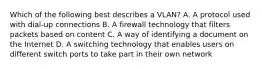 Which of the following best describes a VLAN? A. A protocol used with dial-up connections B. A firewall technology that filters packets based on content C. A way of identifying a document on the Internet D. A switching technology that enables users on different switch ports to take part in their own network