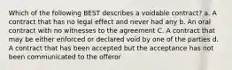 Which of the following BEST describes a voidable contract? a. A contract that has no legal effect and never had any b. An oral contract with no witnesses to the agreement C. A contract that may be either enforced or declared void by one of the parties d. A contract that has been accepted but the acceptance has not been communicated to the offeror