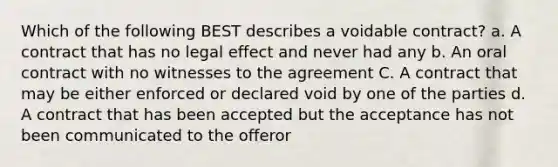 Which of the following BEST describes a voidable contract? a. A contract that has no legal effect and never had any b. An oral contract with no witnesses to the agreement C. A contract that may be either enforced or declared void by one of the parties d. A contract that has been accepted but the acceptance has not been communicated to the offeror