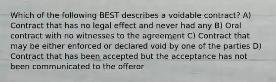 Which of the following BEST describes a voidable contract? A) Contract that has no legal effect and never had any B) Oral contract with no witnesses to the agreement C) Contract that may be either enforced or declared void by one of the parties D) Contract that has been accepted but the acceptance has not been communicated to the offeror