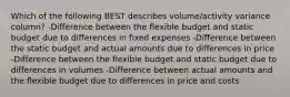 Which of the following BEST describes volume/activity variance column? -Difference between the flexible budget and static budget due to differences in fixed expenses -Difference between the static budget and actual amounts due to differences in price -Difference between the flexible budget and static budget due to differences in volumes -Difference between actual amounts and the flexible budget due to differences in price and costs