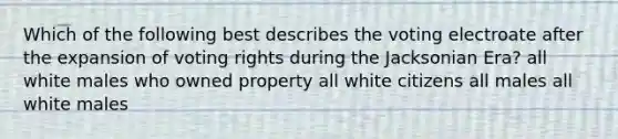 Which of the following best describes the voting electroate after the expansion of voting rights during the Jacksonian Era? all white males who owned property all white citizens all males all white males