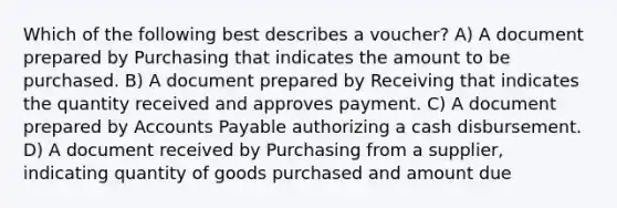 Which of the following best describes a voucher? A) A document prepared by Purchasing that indicates the amount to be purchased. B) A document prepared by Receiving that indicates the quantity received and approves payment. C) A document prepared by Accounts Payable authorizing a cash disbursement. D) A document received by Purchasing from a supplier, indicating quantity of goods purchased and amount due