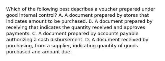 Which of the following best describes a voucher prepared under good <a href='https://www.questionai.com/knowledge/kjj42owoAP-internal-control' class='anchor-knowledge'>internal control</a>? A. A document prepared by stores that indicates amount to be purchased. B. A document prepared by receiving that indicates the quantity received and approves payments. C. A document prepared by <a href='https://www.questionai.com/knowledge/kWc3IVgYEK-accounts-payable' class='anchor-knowledge'>accounts payable</a> authorizing a cash disbursement. D. A document received by purchasing, from a supplier, indicating quantity of goods purchased and amount due.