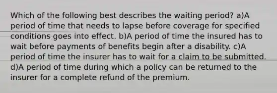 Which of the following best describes the waiting period? a)A period of time that needs to lapse before coverage for specified conditions goes into effect. b)A period of time the insured has to wait before payments of benefits begin after a disability. c)A period of time the insurer has to wait for a claim to be submitted. d)A period of time during which a policy can be returned to the insurer for a complete refund of the premium.