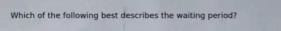 Which of the following best describes the waiting period?
