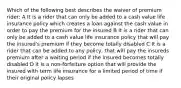 Which of the following best describes the waiver of premium rider: A It is a rider that can only be added to a cash value life insurance policy which creates a loan against the cash value in order to pay the premium for the insured B It is a rider that can only be added to a cash value life insurance policy that will pay the insured's premium if they become totally disabled C It is a rider that can be added to any policy, that will pay the insureds premium after a waiting period if the insured becomes totally disabled D It is a non-forfeiture option that will provide the insured with term life insurance for a limited period of time if their original policy lapses