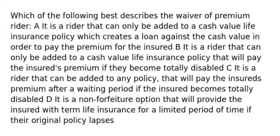 Which of the following best describes the waiver of premium rider: A It is a rider that can only be added to a cash value life insurance policy which creates a loan against the cash value in order to pay the premium for the insured B It is a rider that can only be added to a cash value life insurance policy that will pay the insured's premium if they become totally disabled C It is a rider that can be added to any policy, that will pay the insureds premium after a waiting period if the insured becomes totally disabled D It is a non-forfeiture option that will provide the insured with term life insurance for a limited period of time if their original policy lapses