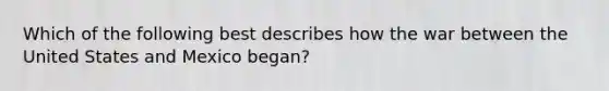 Which of the following best describes how the war between the United States and Mexico began?