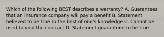 Which of the following BEST describes a warranty? A. Guarantees that an insurance company will pay a benefit B. Statement believed to be true to the best of one's knowledge C. Cannot be used to void the contract D. Statement guaranteed to be true