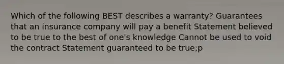 Which of the following BEST describes a warranty? Guarantees that an insurance company will pay a benefit Statement believed to be true to the best of one's knowledge Cannot be used to void the contract Statement guaranteed to be true;p