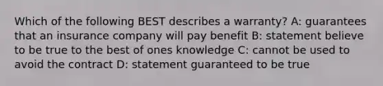 Which of the following BEST describes a warranty? A: guarantees that an insurance company will pay benefit B: statement believe to be true to the best of ones knowledge C: cannot be used to avoid the contract D: statement guaranteed to be true