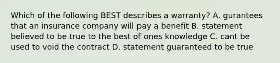 Which of the following BEST describes a warranty? A. gurantees that an insurance company will pay a benefit B. statement believed to be true to the best of ones knowledge C. cant be used to void the contract D. statement guaranteed to be true