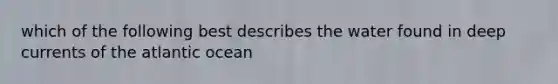 which of the following best describes the water found in deep currents of the atlantic ocean