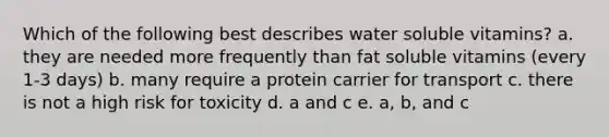 Which of the following best describes water soluble vitamins? a. they are needed more frequently than fat soluble vitamins (every 1-3 days) b. many require a protein carrier for transport c. there is not a high risk for toxicity d. a and c e. a, b, and c