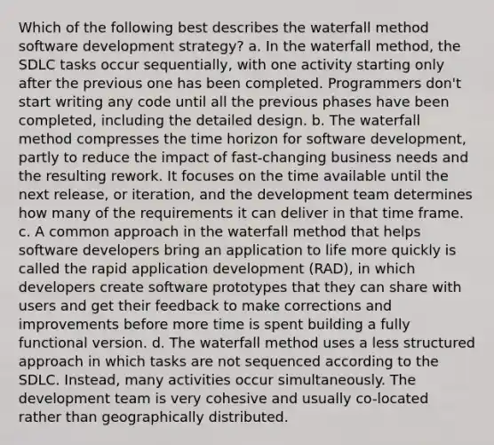 Which of the following best describes the waterfall method software development strategy? a. In the waterfall method, the SDLC tasks occur sequentially, with one activity starting only after the previous one has been completed. Programmers don't start writing any code until all the previous phases have been completed, including the detailed design. b. The waterfall method compresses the time horizon for software development, partly to reduce the impact of fast-changing business needs and the resulting rework. It focuses on the time available until the next release, or iteration, and the development team determines how many of the requirements it can deliver in that time frame. c. A common approach in the waterfall method that helps software developers bring an application to life more quickly is called the rapid application development (RAD), in which developers create software prototypes that they can share with users and get their feedback to make corrections and improvements before more time is spent building a fully functional version. d. The waterfall method uses a less structured approach in which tasks are not sequenced according to the SDLC. Instead, many activities occur simultaneously. The development team is very cohesive and usually co-located rather than geographically distributed.