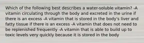 Which of the following best describes a water-soluble vitamin? -A vitamin circulating through the body and excreted in the urine if there is an excess -A vitamin that is stored in the body's liver and fatty tissue if there is an excess -A vitamin that does not need to be replenished frequently -A vitamin that is able to build up to toxic levels very quickly because it is stored in the body