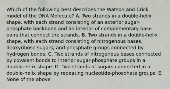 Which of the following best describes the Watson and Crick model of the DNA Molecule? A. Two strands in a double-helix shape, with each strand consisting of an exterior sugar-phosphate backbone and an interior of complementary base pairs that connect the strands. B. Two strands in a double-helix shape, with each strand consisting of nitrogenous bases, deoxyribose sugars, and phosphate groups connected by hydrogen bonds. C. Two strands of nitrogenous bases connected by covalent bonds to interior sugar-phosphate groups in a double-helix shape. D. Two strands of sugars connected in a double-helix shape by repeating nucleotide-phosphate groups. E. None of the above