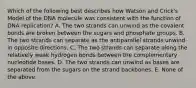 Which of the following best describes how Watson and Crick's Model of the DNA molecule was consistent with the function of DNA replication? A. The two strands can unwind as the covalent bonds are broken between the sugars and phosphate groups. B. The two strands can separate as the antiparallel strands unwind in opposite directions. C. The two strands can separate along the relatively weak hydrogen bonds between the complementary nucleotide bases. D. The two strands can unwind as bases are separated from the sugars on the strand backbones. E. None of the above.