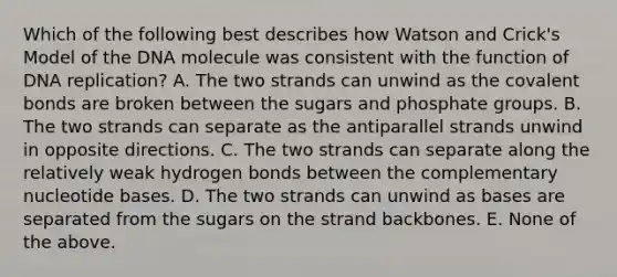 Which of the following best describes how Watson and Crick's Model of the DNA molecule was consistent with the function of DNA replication? A. The two strands can unwind as the covalent bonds are broken between the sugars and phosphate groups. B. The two strands can separate as the antiparallel strands unwind in opposite directions. C. The two strands can separate along the relatively weak hydrogen bonds between the complementary nucleotide bases. D. The two strands can unwind as bases are separated from the sugars on the strand backbones. E. None of the above.