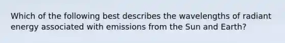 Which of the following best describes the wavelengths of radiant energy associated with emissions from the Sun and Earth?