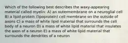 Which of the following best describes the waxy-appearing material called myelin: A) an outermembrane on a neuroglial cell B) a lipid-protein (lipoprotein) cell membrane on the outside of axons C) a mass of white lipid material that surrounds the cell body of a neuron D) a mass of white lipid material that insulates the axon of a neuron E) a mass of white lipid material that surrounds the dendrites of a neuron